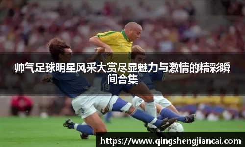 帅气足球明星风采大赏尽显魅力与激情的精彩瞬间合集