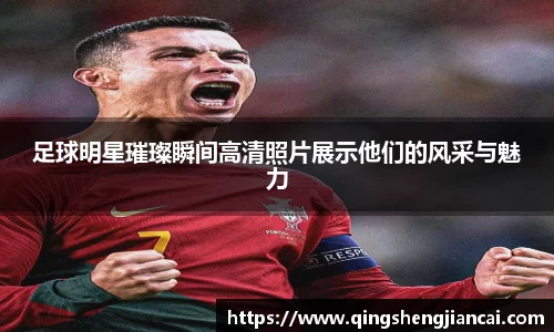 足球明星璀璨瞬间高清照片展示他们的风采与魅力